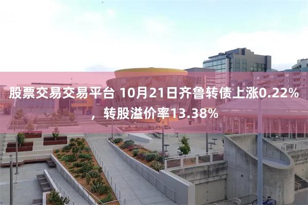 股票交易交易平台 10月21日齐鲁转债上涨0.22%，转股溢价率13.38%