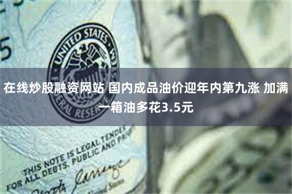 在线炒股融资网站 国内成品油价迎年内第九涨 加满一箱油多花3.5元