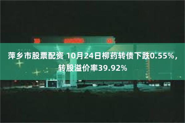 萍乡市股票配资 10月24日柳药转债下跌0.55%，转股溢价率39.92%