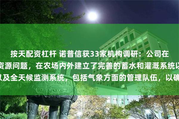 按天配资杠杆 诺普信获33家机构调研：公司在园区设计时优先解决水资源问题，在农场内外建立了完善的蓄水和灌溉系统以及全天候监测系统，包括气象方面的管理队伍，以确保稳产保产（附调研问答）