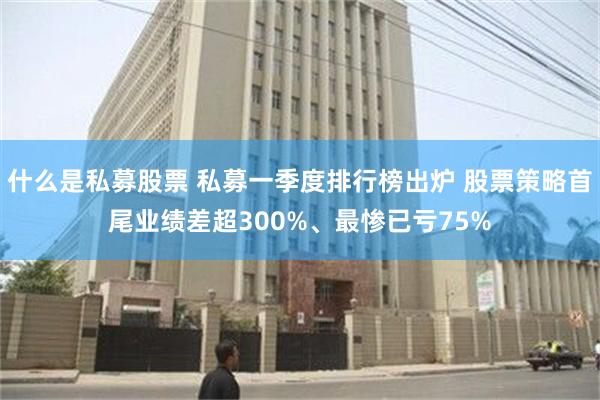 什么是私募股票 私募一季度排行榜出炉 股票策略首尾业绩差超300%、最惨已亏75%