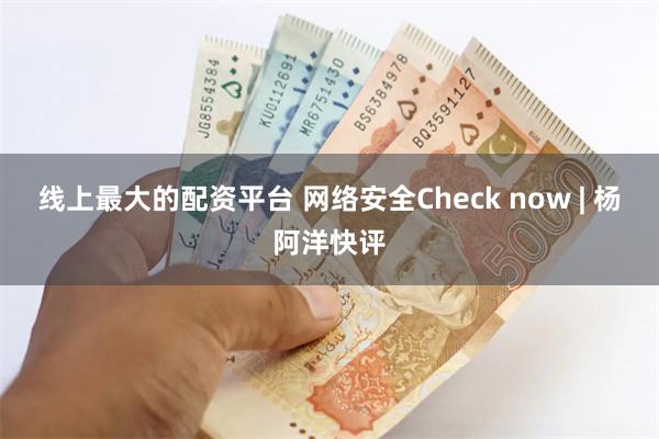 线上最大的配资平台 网络安全Check now | 杨阿洋快评