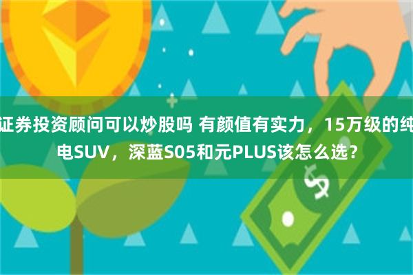 证券投资顾问可以炒股吗 有颜值有实力，15万级的纯电SUV，深蓝S05和元PLUS该怎么选？