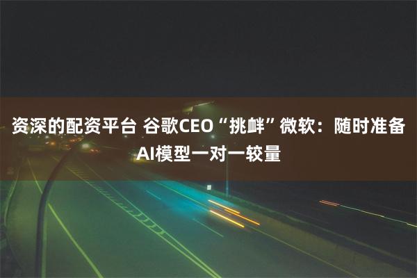 资深的配资平台 谷歌CEO“挑衅”微软：随时准备AI模型一对一较量