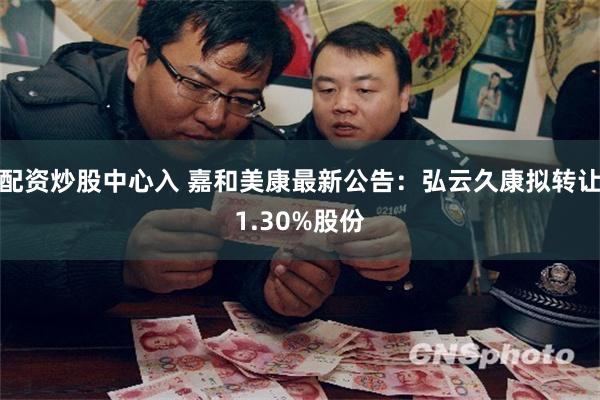 配资炒股中心入 嘉和美康最新公告：弘云久康拟转让1.30%股份