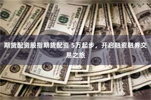 期货配资股指期货配资 5万起步，开启融资融券交易之旅