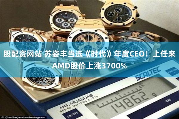 股配资网站 苏姿丰当选《时代》年度CEO！上任来AMD股价上涨3700%