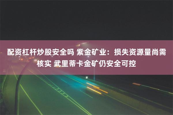 配资杠杆炒股安全吗 紫金矿业：损失资源量尚需核实 武里蒂卡金矿仍安全可控