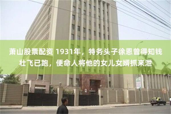 萧山股票配资 1931年，特务头子徐恩曾得知钱壮飞已跑，便命人将他的女儿女婿抓来泄