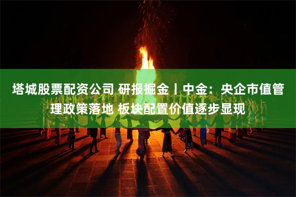 塔城股票配资公司 研报掘金丨中金：央企市值管理政策落地 板块配置价值逐步显现