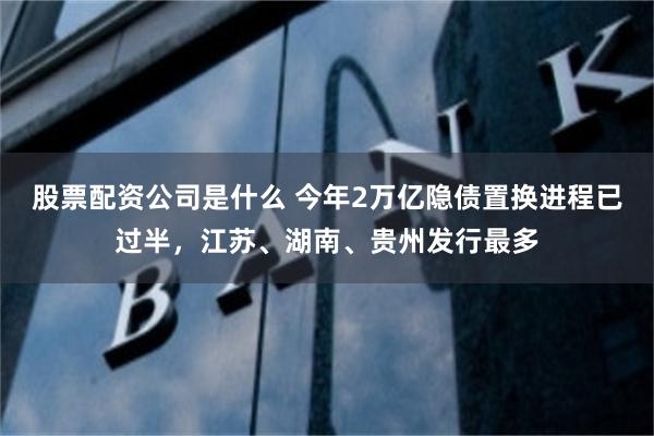 股票配资公司是什么 今年2万亿隐债置换进程已过半，江苏、湖南、贵州发行最多