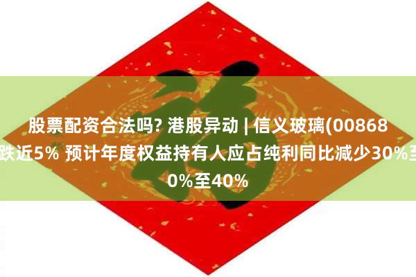 股票配资合法吗? 港股异动 | 信义玻璃(00868)午后跌近5% 预计年度权益持有人应占纯利同比减少30%至40%