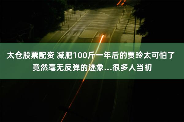 太仓股票配资 减肥100斤一年后的贾玲太可怕了 竟然毫无反弹的迹象...很多人当初