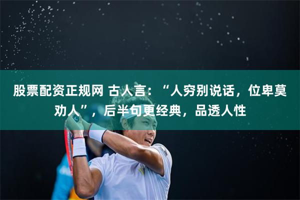 股票配资正规网 古人言：“人穷别说话，位卑莫劝人”，后半句更经典，品透人性