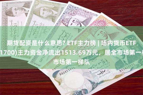 期货配资是什么意思? ETF主力榜 | 场内货币ETF(511700)主力资金净流出1513.69万元，居全市场第一梯队