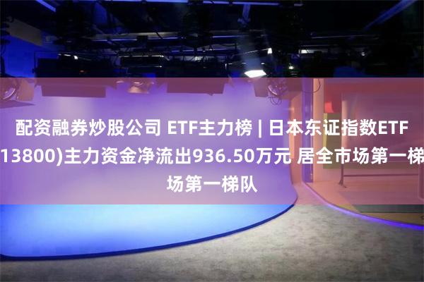 配资融券炒股公司 ETF主力榜 | 日本东证指数ETF(513800)主力资金净流出936.50万元 居全市场第一梯队