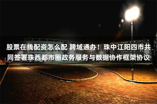 股票在线配资怎么配 跨域通办！珠中江阳四市共同签署珠西都市圈政务服务与数据协作框架协议