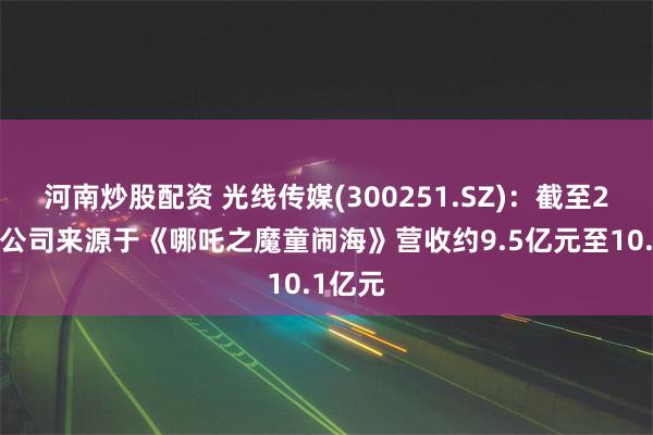 河南炒股配资 光线传媒(300251.SZ)：截至2月4日公司来源于《哪吒之魔童闹海》营收约9.5亿元至10.1亿元