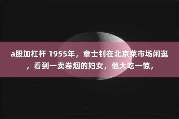 a股加杠杆 1955年，章士钊在北京菜市场闲逛，看到一卖卷烟的妇女，他大吃一惊，