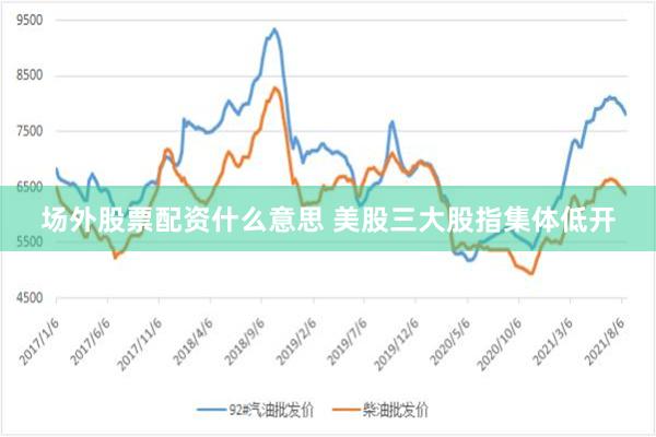 场外股票配资什么意思 美股三大股指集体低开