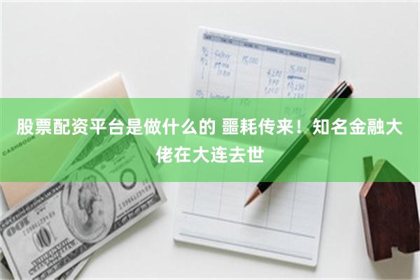 股票配资平台是做什么的 噩耗传来！知名金融大佬在大连去世